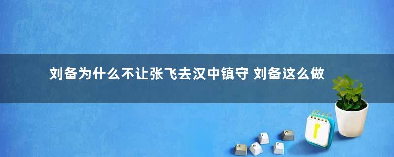 刘备为什么不让张飞去汉中镇守 刘备这么做的有道理吗